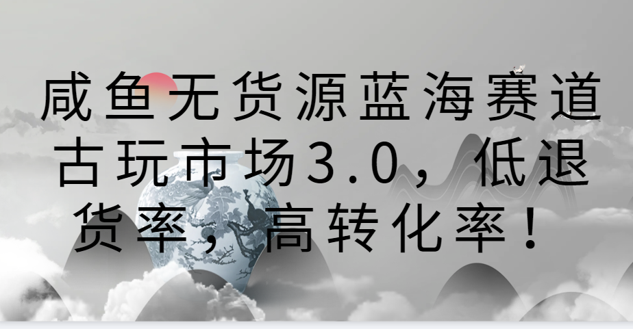 fy2975期-咸鱼无货源蓝海赛道古玩市场3.0，低退货率，高转化率！