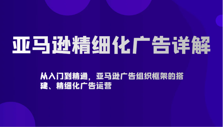 fy2901期-亚马逊精细化广告详解-从入门到精通，亚马逊广告组织框架的搭建、精细化广告运营