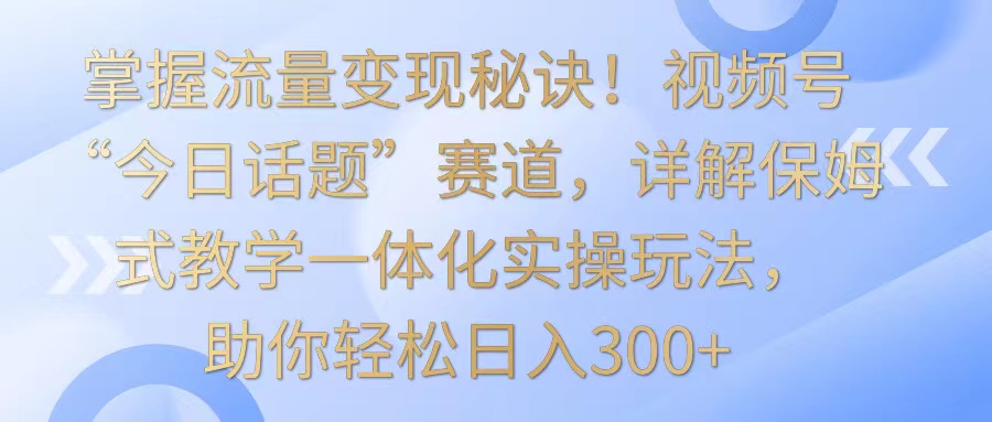 fy2885期-掌握流量变现秘诀！视频号“今日话题”赛道，详解保姆式教学一体化实操玩法，日入300+