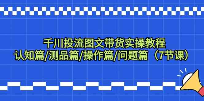 fy2843期-千川投流图文带货实操教程：认知篇/测品篇/操作篇/问题篇（7节课）