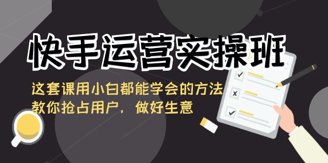 fy2579期-快手运营实操班，这套课用小白都能学会的方法教你抢占用户，做好生意