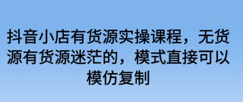 抖音小店有货源实操课程，无货源有货源迷茫的，模式直接可以模仿复制