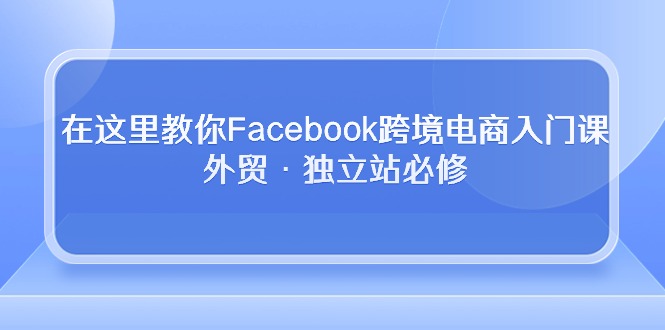 （10259期）在这里教你Facebook跨境电商入门课，外贸·独立站必修