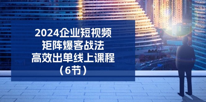 （11285期）2024企业-短视频-矩阵 爆客战法，高效出单线上课程（6节）